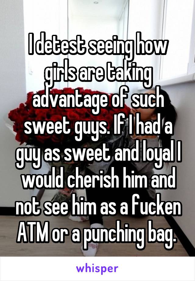 I detest seeing how girls are taking advantage of such sweet guys. If I had a guy as sweet and loyal I would cherish him and not see him as a fucken ATM or a punching bag. 