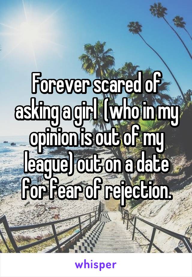 Forever scared of asking a girl  (who in my opinion is out of my league) out on a date for fear of rejection.