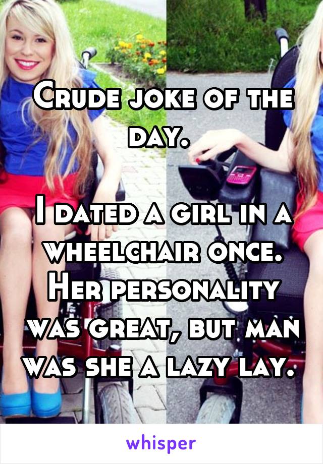 Crude joke of the day. 

I dated a girl in a wheelchair once. Her personality was great, but man was she a lazy lay. 