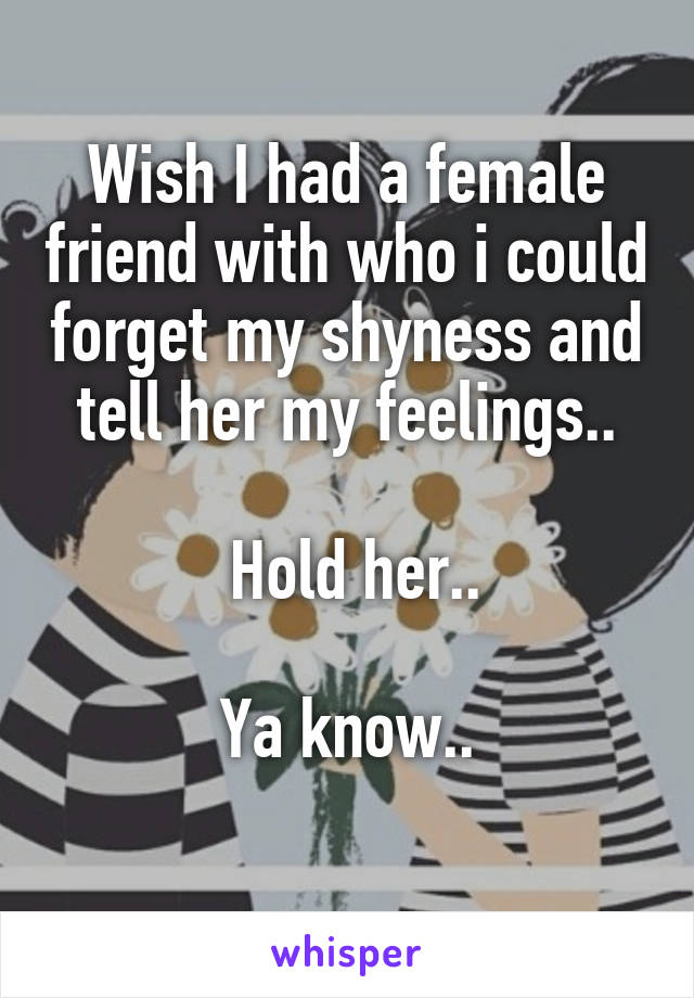 Wish I had a female friend with who i could forget my shyness and tell her my feelings..

 Hold her..

Ya know..
