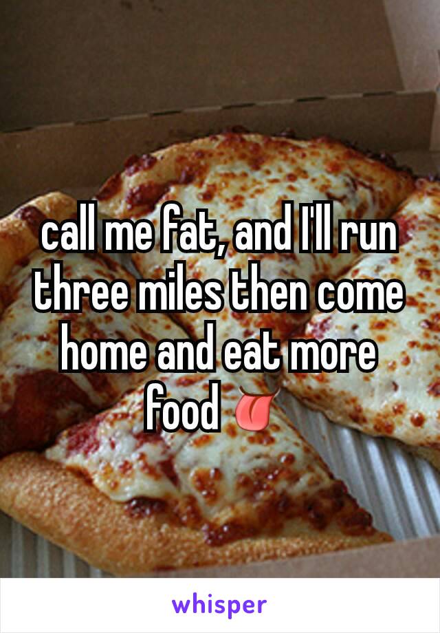 call me fat, and I'll run three miles then come  home and eat more food👅