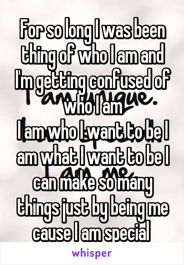 For so long I was been thing of who I am and I'm getting confused of who I am
I am who I want to be I am what I want to be I can make so many things just by being me cause I am special 