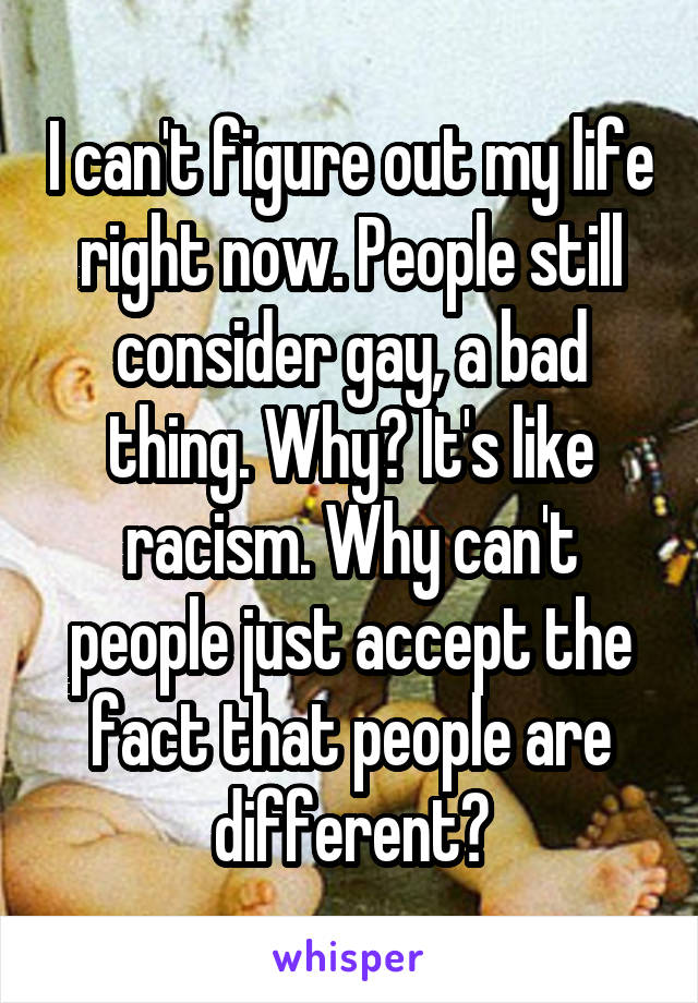 I can't figure out my life right now. People still consider gay, a bad thing. Why? It's like racism. Why can't people just accept the fact that people are different?