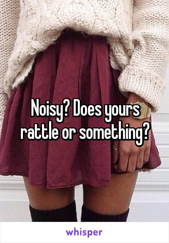 Noisy? Does yours rattle or something?
