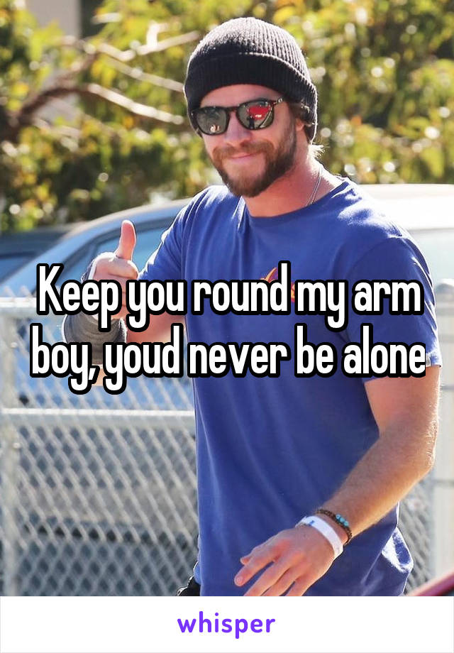 Keep you round my arm boy, youd never be alone
