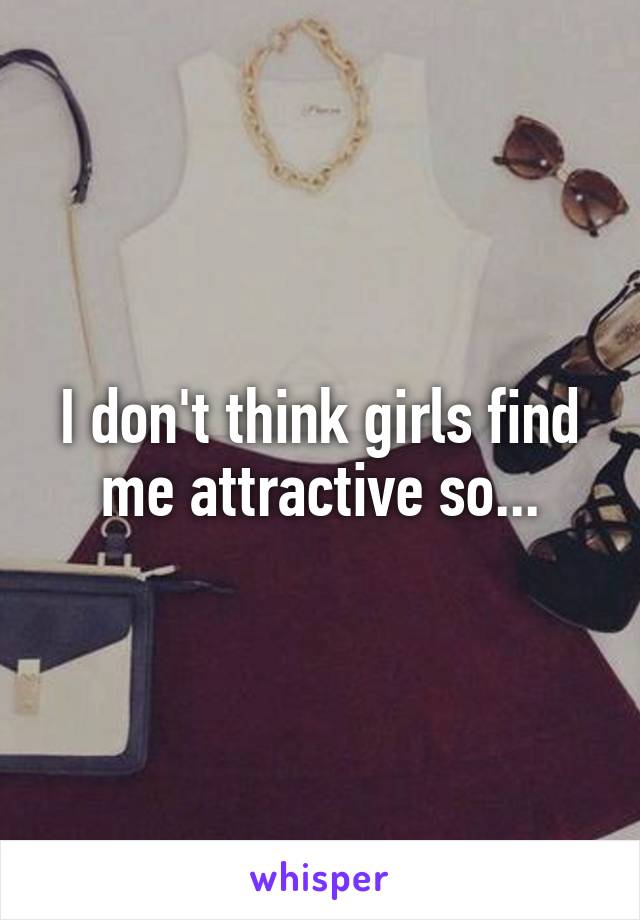 I don't think girls find me attractive so...