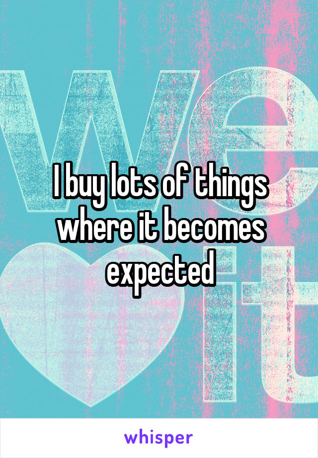 I buy lots of things where it becomes expected