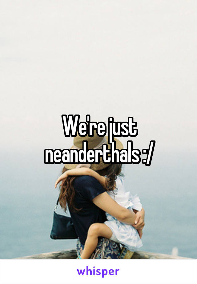 We're just neanderthals :/