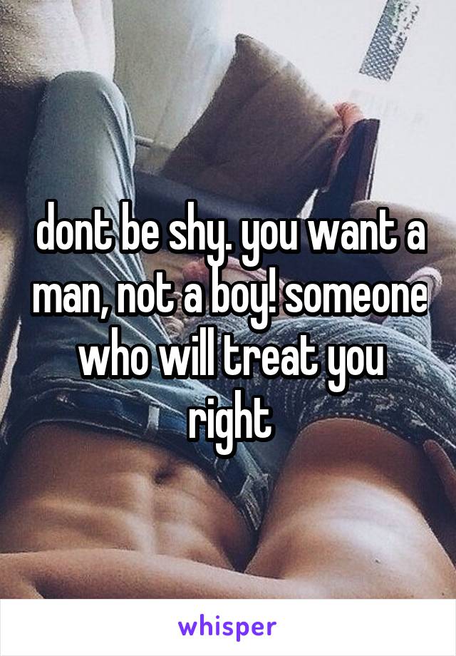 dont be shy. you want a man, not a boy! someone who will treat you right