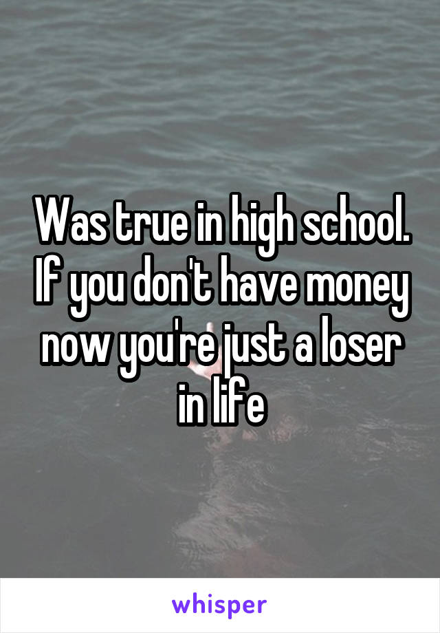 Was true in high school. If you don't have money now you're just a loser in life