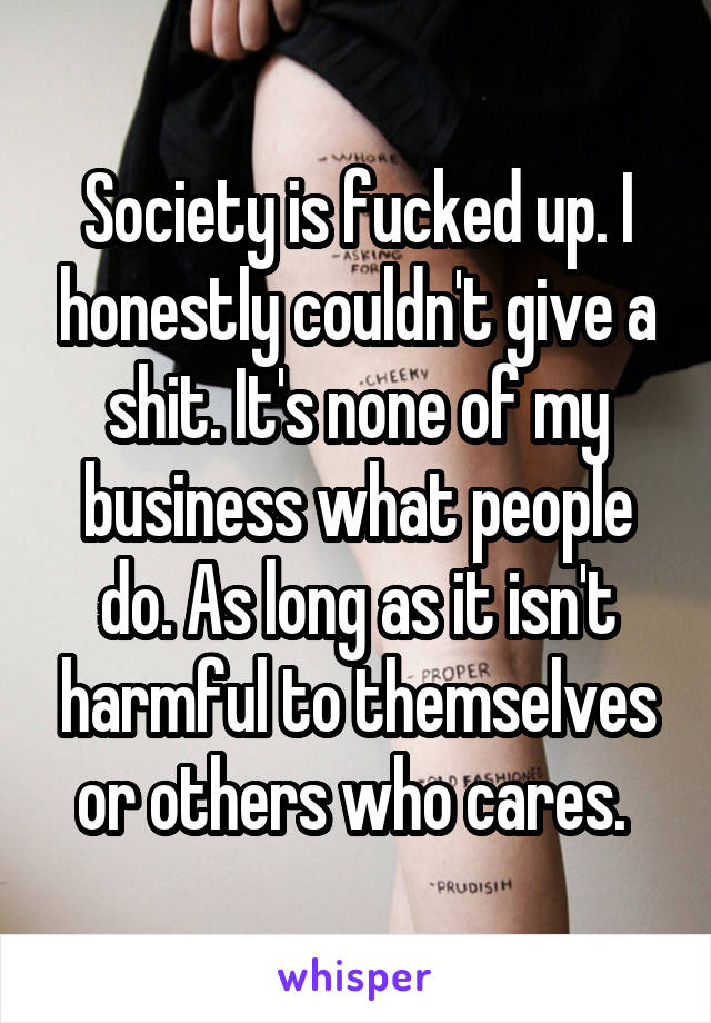 Society is fucked up. I honestly couldn't give a shit. It's none of my business what people do. As long as it isn't harmful to themselves or others who cares. 