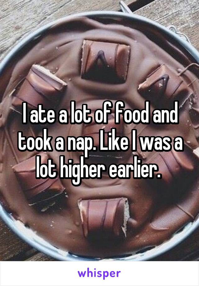I ate a lot of food and took a nap. Like I was a lot higher earlier. 