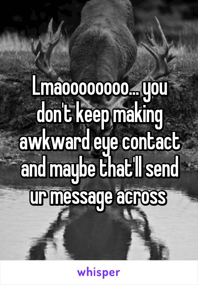 Lmaoooooooo... you don't keep making awkward eye contact and maybe that'll send ur message across 