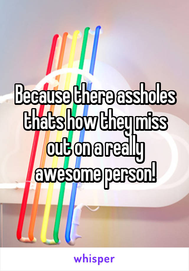 Because there assholes thats how they miss out on a really awesome person!