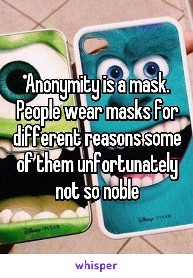 Anonymity is a mask. People wear masks for different reasons some of them unfortunately not so noble
