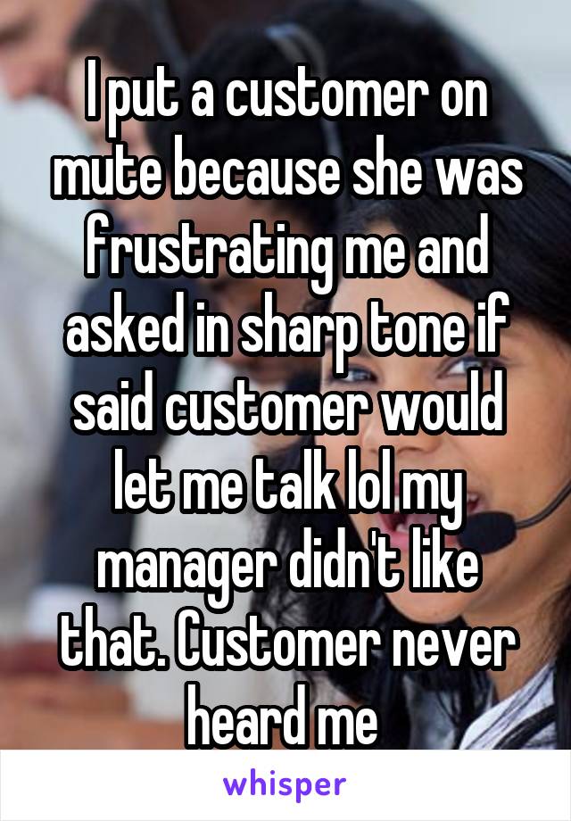 I put a customer on mute because she was frustrating me and asked in sharp tone if said customer would let me talk lol my manager didn't like that. Customer never heard me 