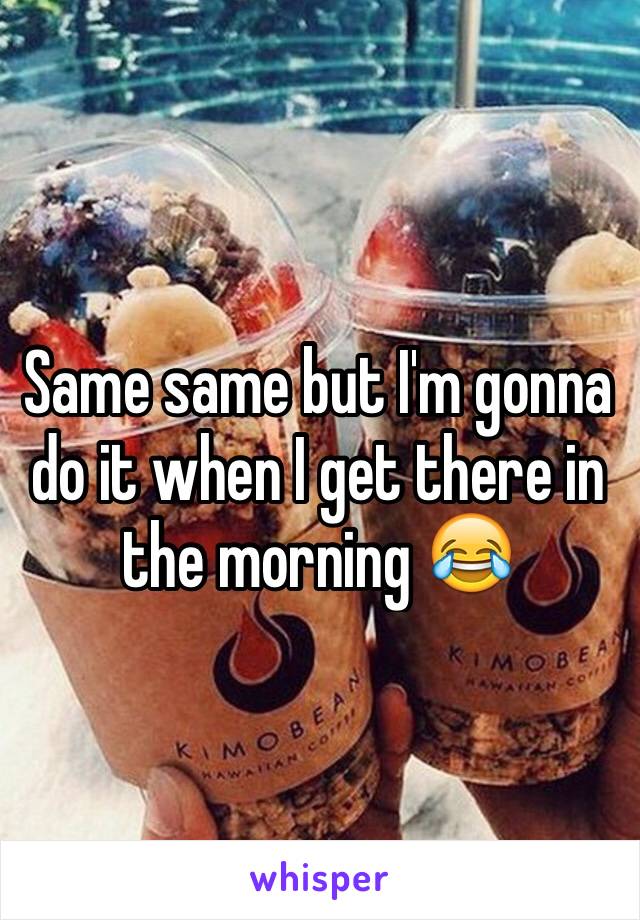 Same same but I'm gonna do it when I get there in the morning 😂