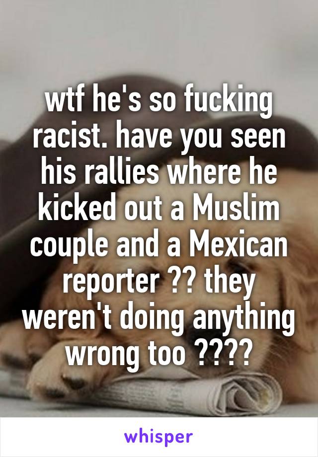 wtf he's so fucking racist. have you seen his rallies where he kicked out a Muslim couple and a Mexican reporter ?? they weren't doing anything wrong too ????