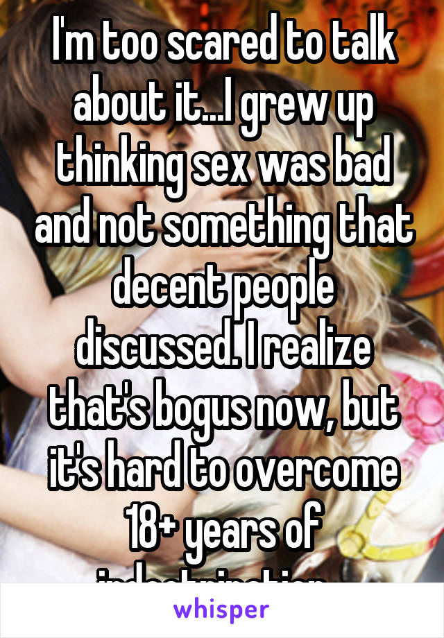 I'm too scared to talk about it...I grew up thinking sex was bad and not something that decent people discussed. I realize that's bogus now, but it's hard to overcome 18+ years of indoctrination...