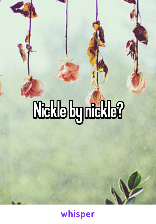 Nickle by nickle?
