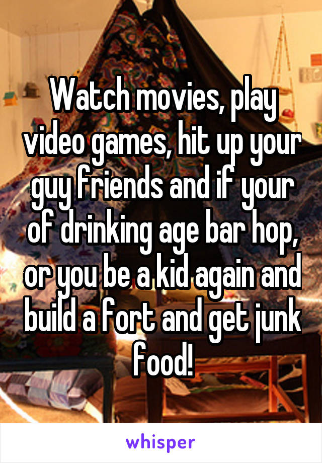 Watch movies, play video games, hit up your guy friends and if your of drinking age bar hop, or you be a kid again and build a fort and get junk food!