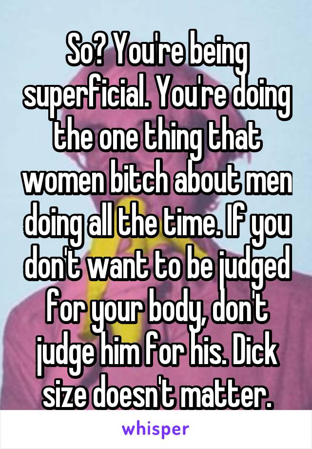So? You're being superficial. You're doing the one thing that women bitch about men doing all the time. If you don't want to be judged for your body, don't judge him for his. Dick size doesn't matter.