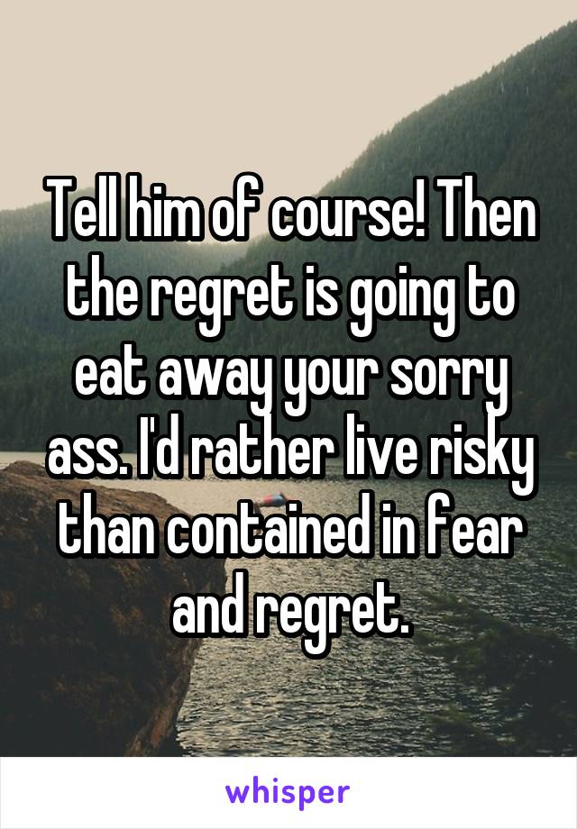 Tell him of course! Then the regret is going to eat away your sorry ass. I'd rather live risky than contained in fear and regret.