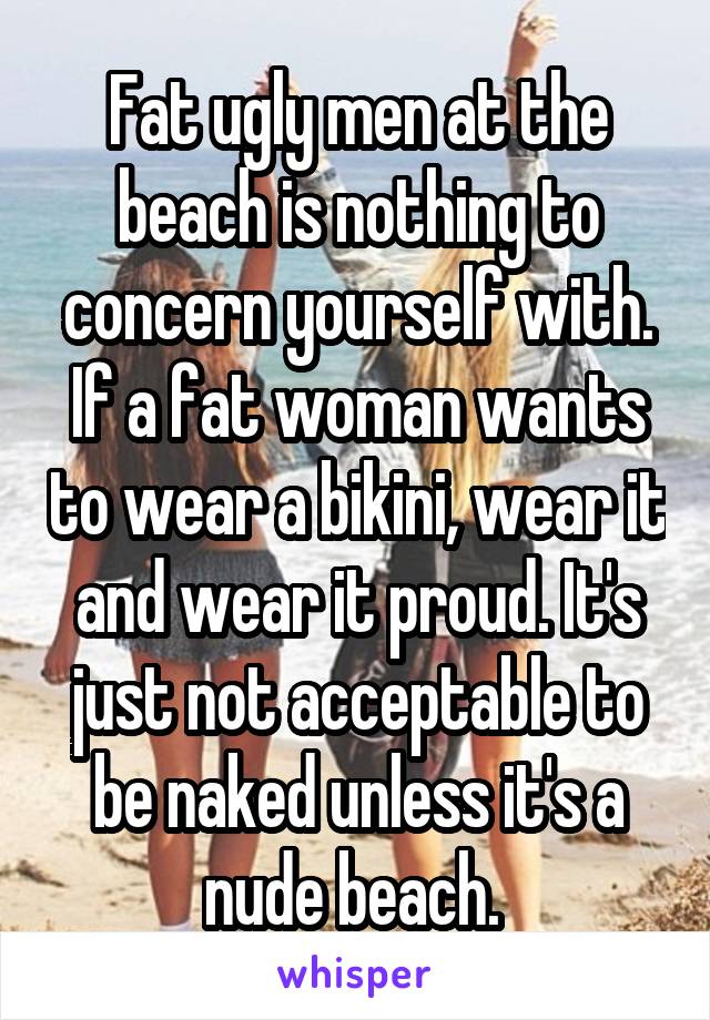 Fat ugly men at the beach is nothing to concern yourself with. If a fat woman wants to wear a bikini, wear it and wear it proud. It's just not acceptable to be naked unless it's a nude beach. 