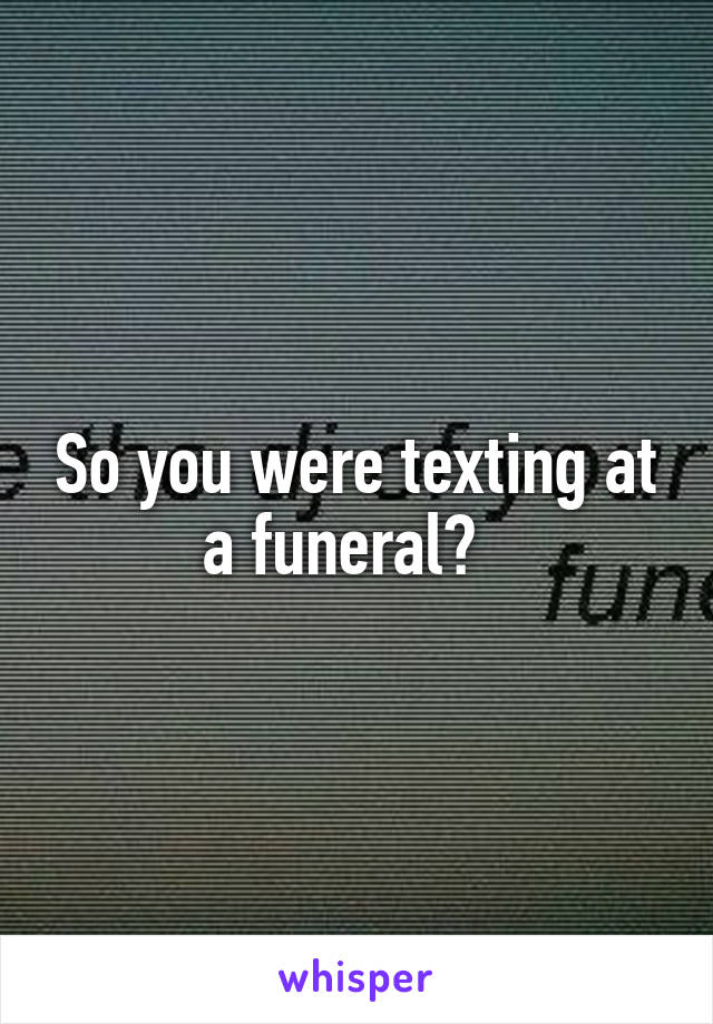 So you were texting at a funeral?  