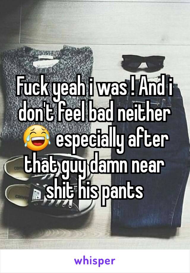Fuck yeah i was ! And i don't feel bad neither 😂 especially after that guy damn near shit his pants
