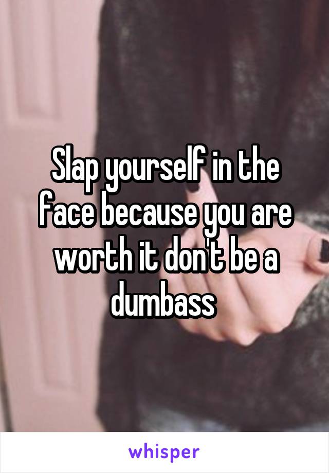 Slap yourself in the face because you are worth it don't be a dumbass 