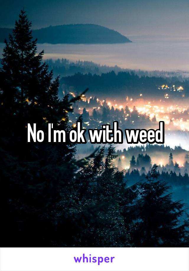 No I'm ok with weed