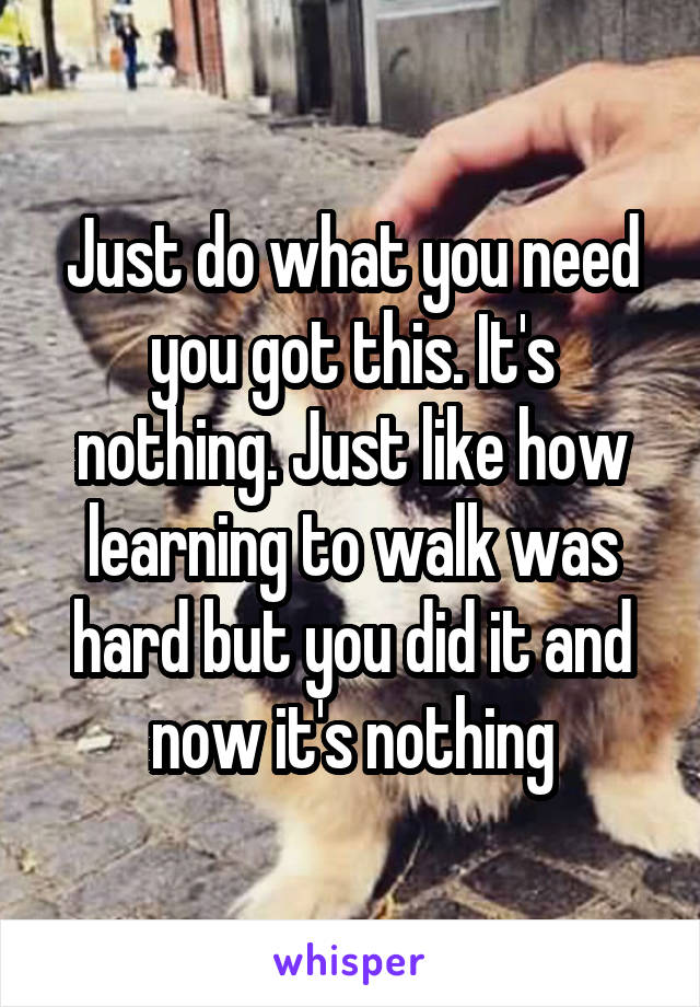 Just do what you need you got this. It's nothing. Just like how learning to walk was hard but you did it and now it's nothing
