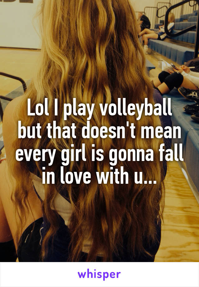 Lol I play volleyball but that doesn't mean every girl is gonna fall in love with u...