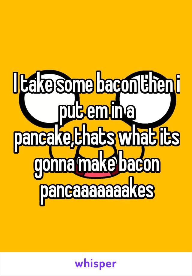I take some bacon then i put em in a pancake,thats what its gonna make bacon pancaaaaaaakes