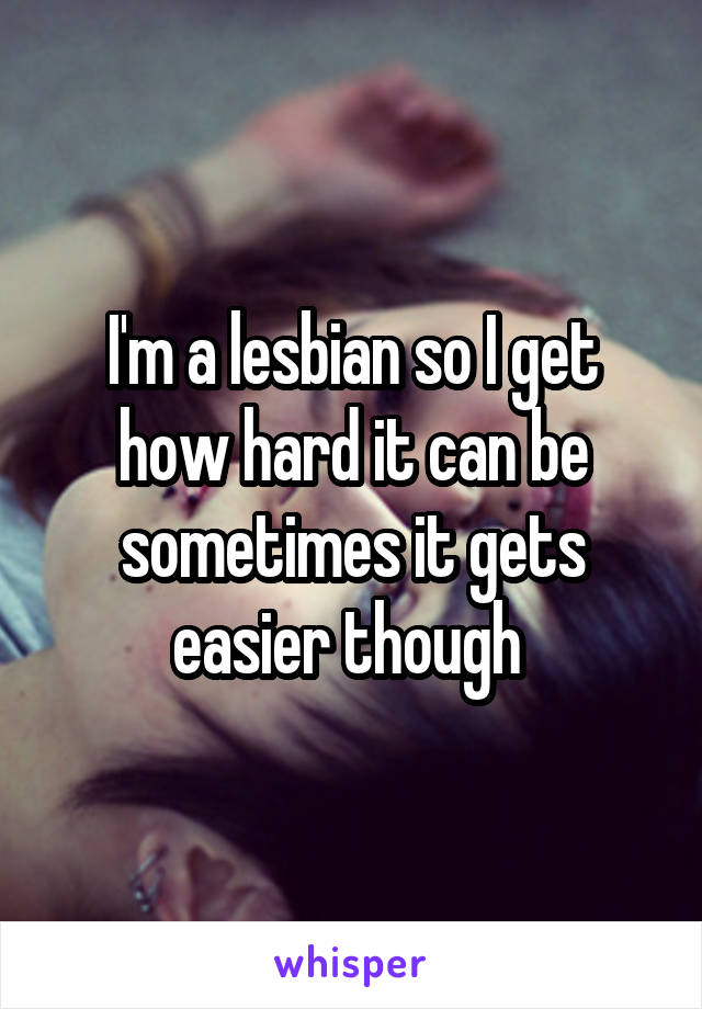 I'm a lesbian so I get how hard it can be sometimes it gets easier though 