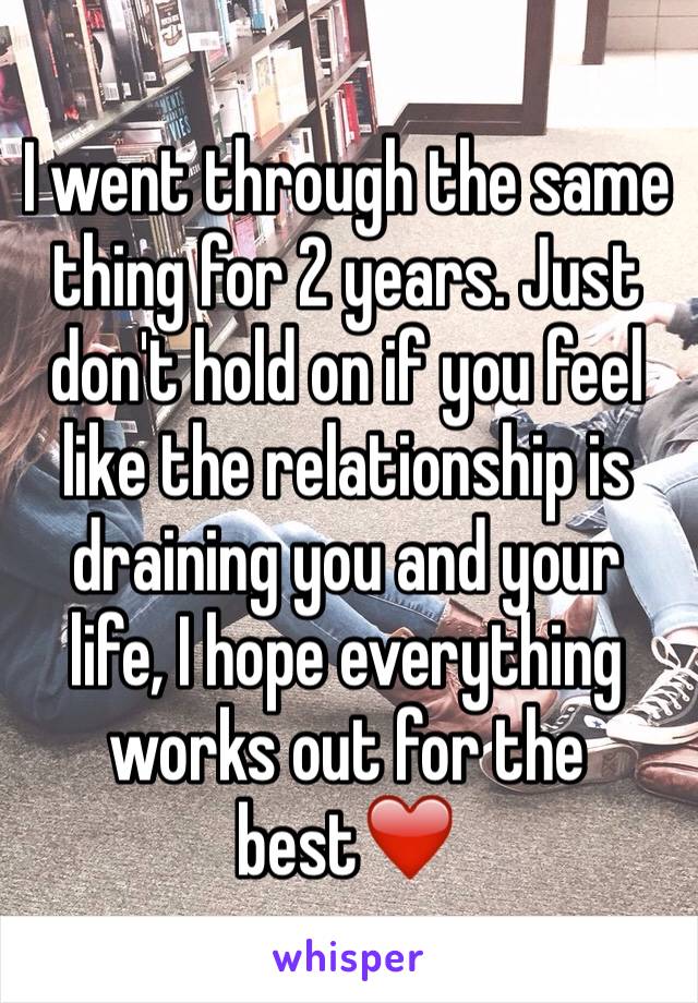 I went through the same thing for 2 years. Just don't hold on if you feel like the relationship is draining you and your life, I hope everything works out for the best❤️