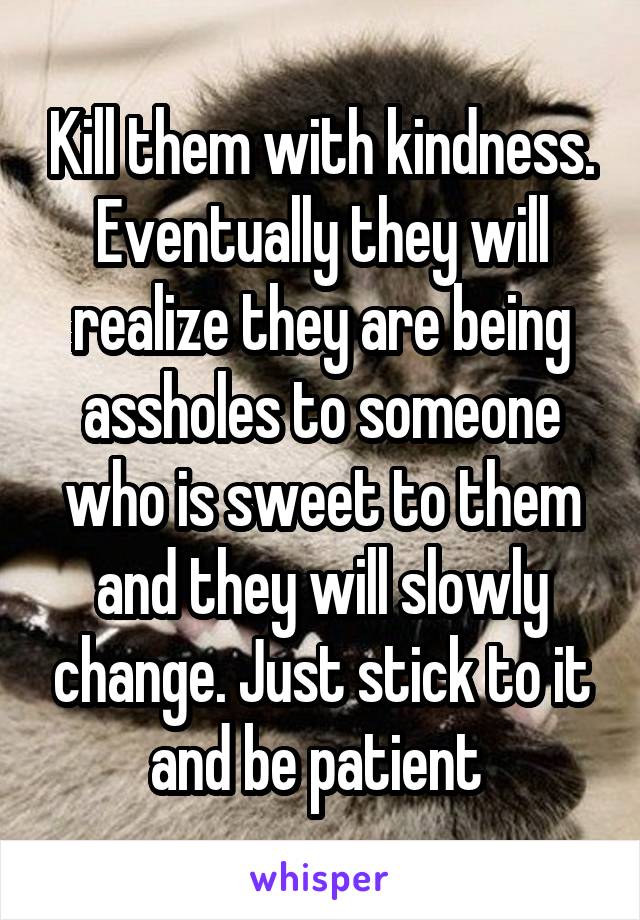 Kill them with kindness. Eventually they will realize they are being assholes to someone who is sweet to them and they will slowly change. Just stick to it and be patient 