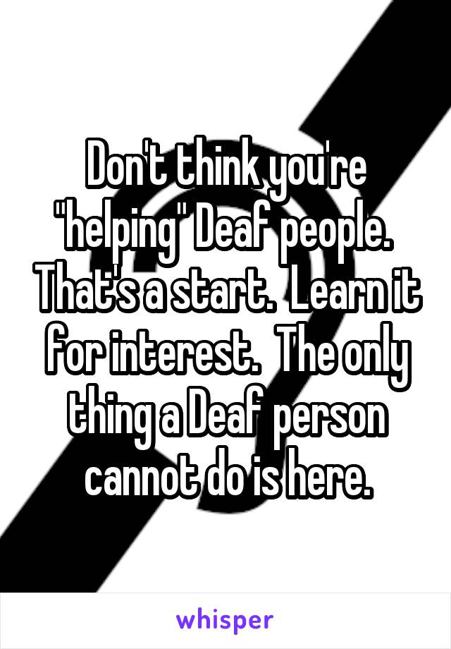 Don't think you're "helping" Deaf people.  That's a start.  Learn it for interest.  The only thing a Deaf person cannot do is here.