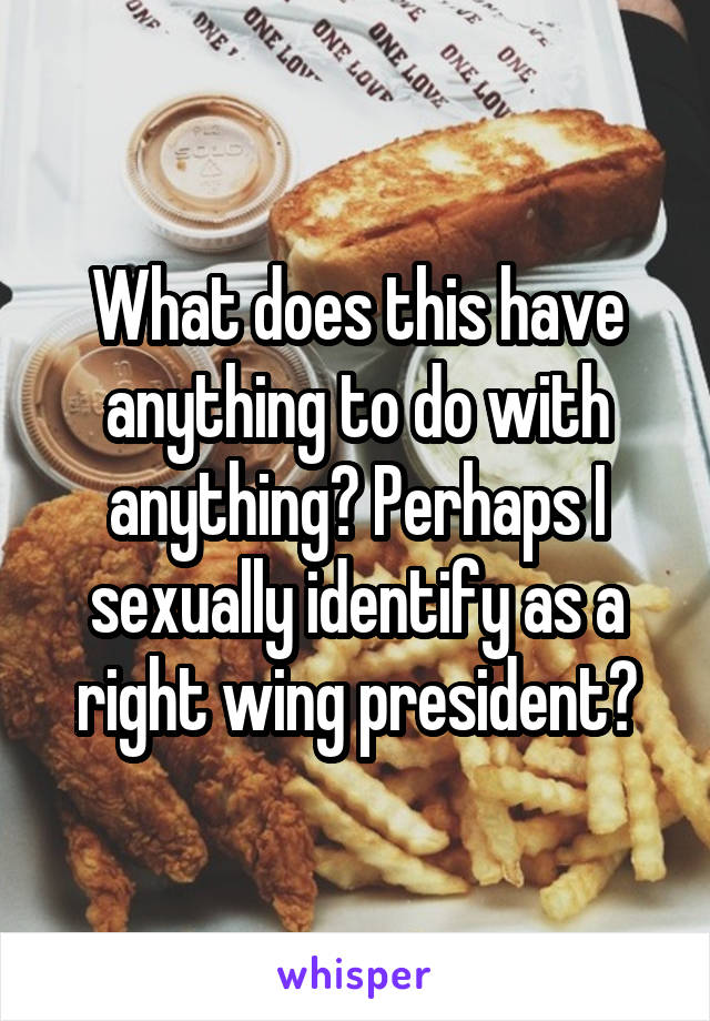 What does this have anything to do with anything? Perhaps I sexually identify as a right wing president?