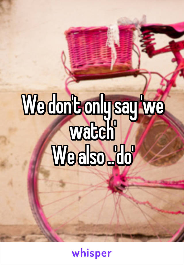 We don't only say 'we watch'
We also ..'do'