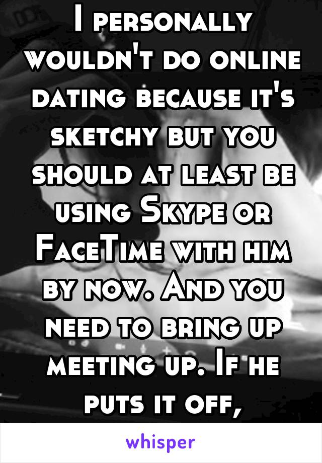 I personally wouldn't do online dating because it's sketchy but you should at least be using Skype or FaceTime with him by now. And you need to bring up meeting up. If he puts it off, something wrong