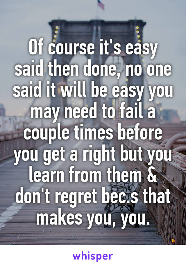 Of course it's easy said then done, no one said it will be easy you may need to fail a couple times before you get a right but you learn from them & don't regret bec.s that makes you, you.