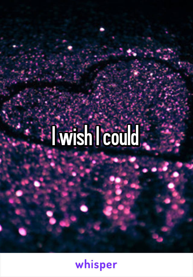 I wish I could 