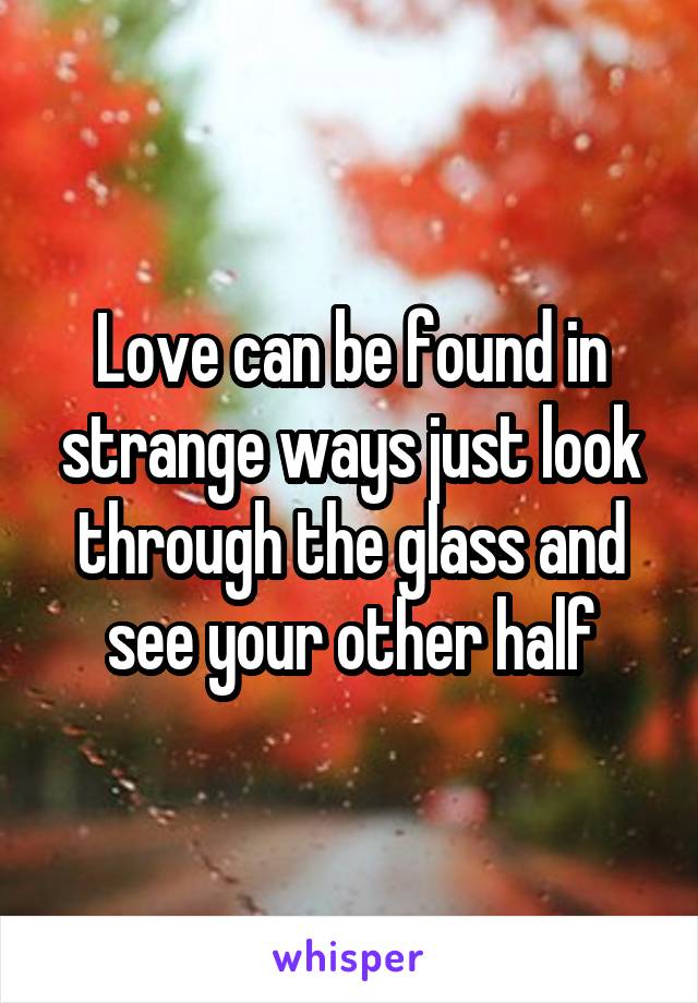 Love can be found in strange ways just look through the glass and see your other half