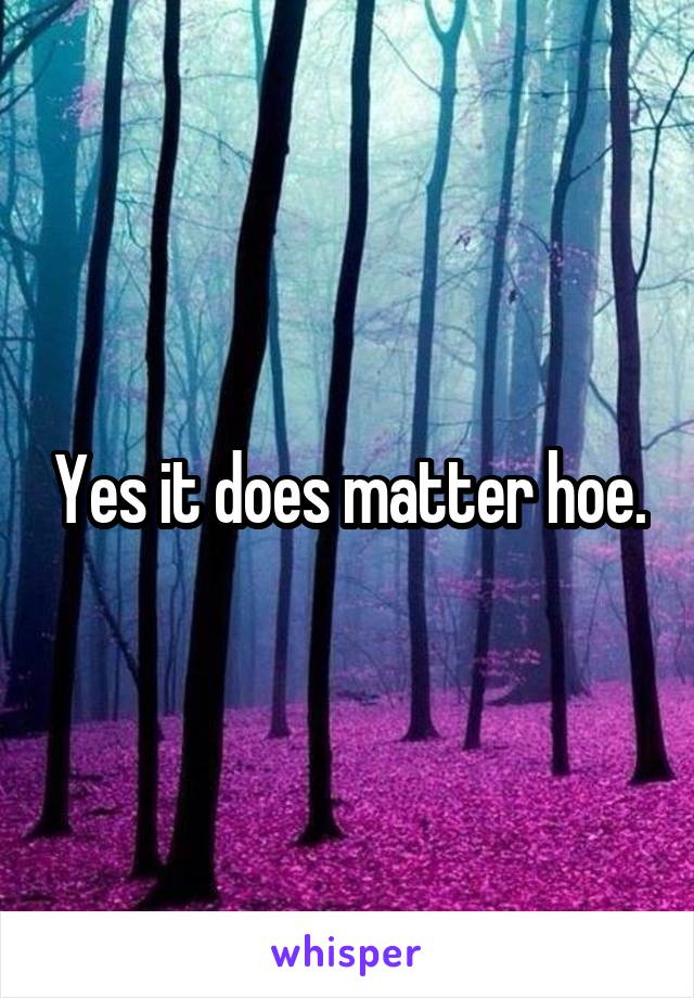 Yes it does matter hoe.