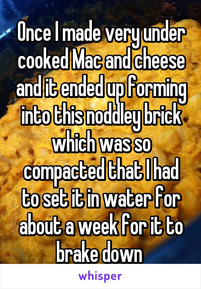 Once I made very under cooked Mac and cheese and it ended up forming into this noddley brick which was so compacted that I had to set it in water for about a week for it to brake down 