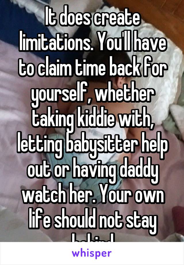 It does create limitations. You'll have to claim time back for yourself, whether taking kiddie with, letting babysitter help out or having daddy watch her. Your own life should not stay behind
