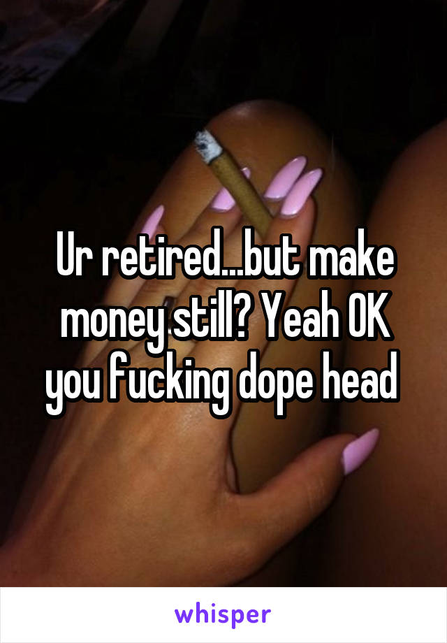 Ur retired...but make money still? Yeah OK you fucking dope head 