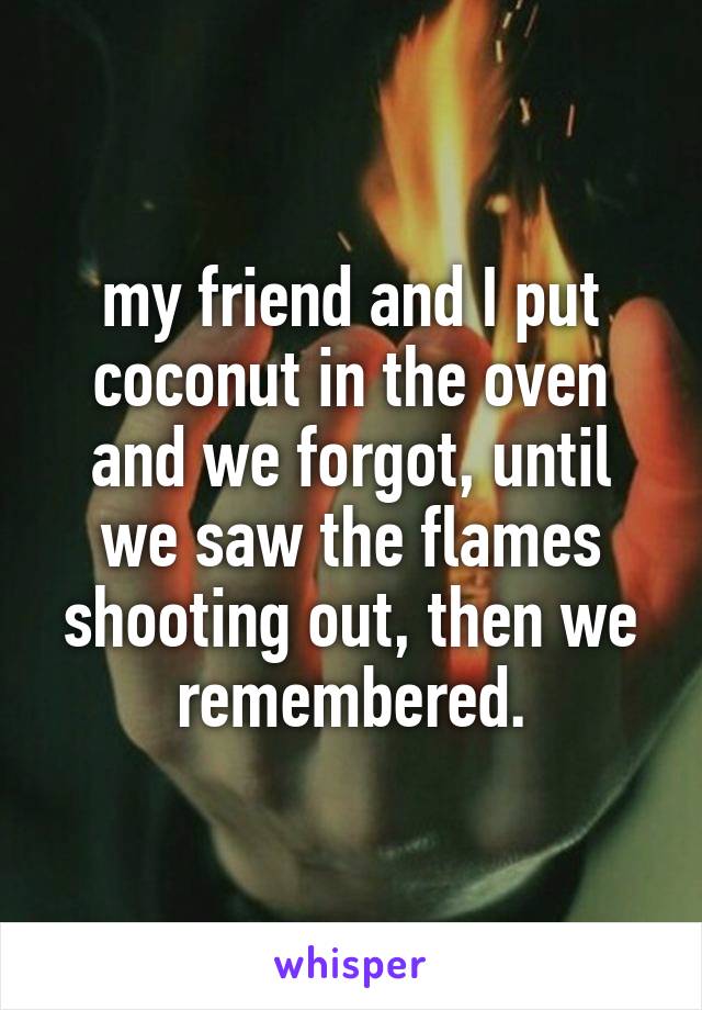 my friend and I put coconut in the oven and we forgot, until we saw the flames shooting out, then we remembered.